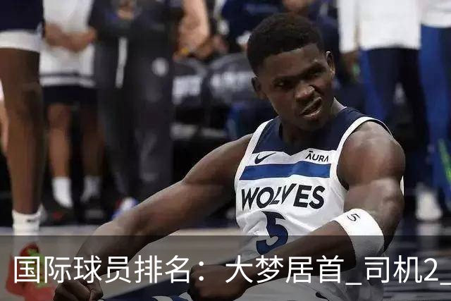 国际球员排名：大梦居首 司机2 字母3 约基奇4 纳什5 SGA7 姚明18