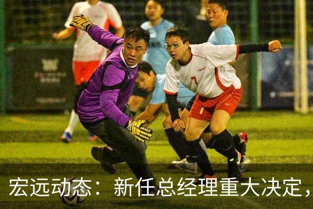 宏远动态：新任总经理重大决定，周鹏签署600万合同，胡明轩积极推广